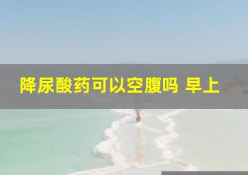 降尿酸药可以空腹吗 早上